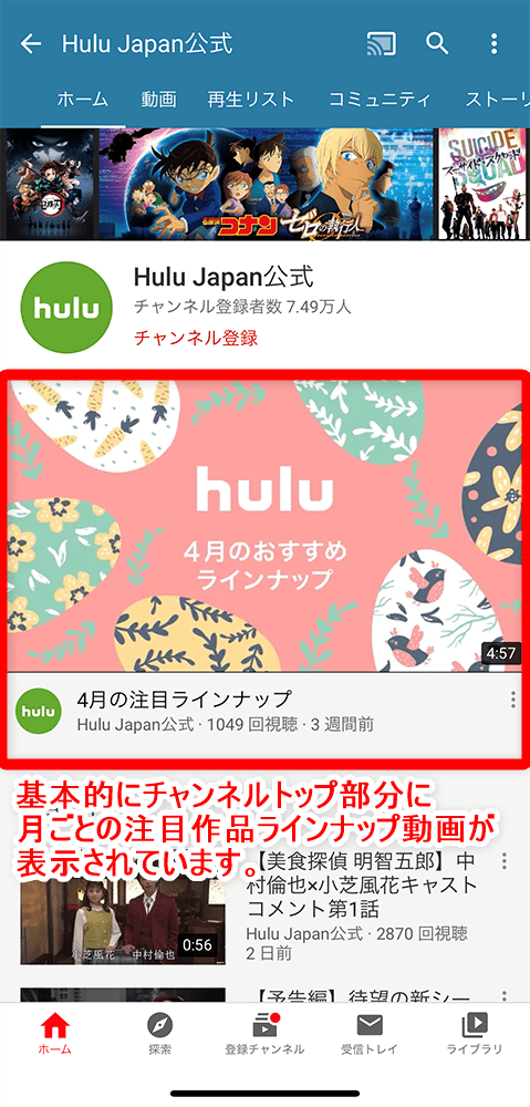 【Hulu配信予定作品の確認方法】Hulu（フールー）の配信予定ラインナップを確認する方法を徹底解説｜アニメ・海外ドラマ・映画などを包括的にチェック！｜YouTube動画で確認する：基本的に公式チャンネルのトップページ最上部に「○月の注目ラインナップ」動画が固定表示されているはずです。