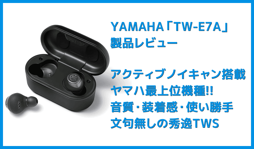 【ヤマハ完全ワイヤレスイヤホンTW-E7Aレビュー】アクティブノイキャン搭載のヤマハTWS最上位モデル！外音取り込み・リスニングケアなど機能充実